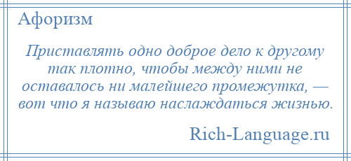 
    Приставлять одно доброе дело к другому так плотно, чтобы между ними не оставалось ни малейшего промежутка, — вот что я называю наслаждаться жизнью.