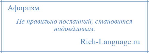 
    Не правильно посланный, становится надоедливым.