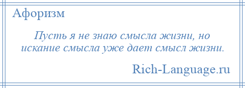 
    Пусть я не знаю смысла жизни, но искание смысла уже дает смысл жизни.