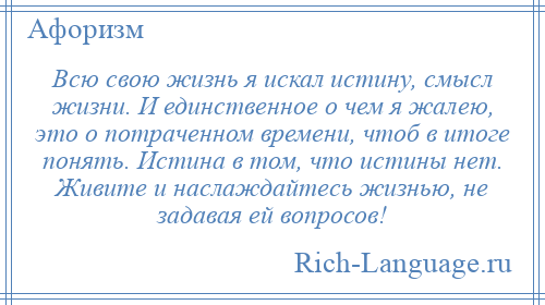 
    Всю свою жизнь я искал истину, смысл жизни. И единственное о чем я жалею, это о потраченном времени, чтоб в итоге понять. Истина в том, что истины нет. Живите и наслаждайтесь жизнью, не задавая ей вопросов!