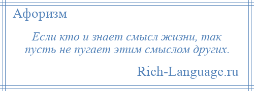 
    Если кто и знает смысл жизни, так пусть не пугает этим смыслом других.