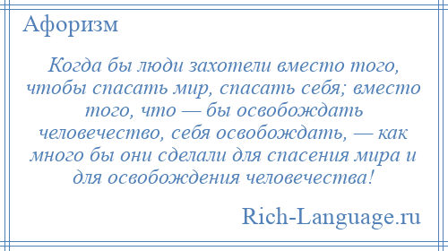 
    Когда бы люди захотели вместо того, чтобы спасать мир, спасать себя; вместо того, что — бы освобождать человечество, себя освобождать, — как много бы они сделали для спасения мира и для освобождения человечества!