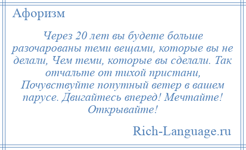 
    Через 20 лет вы будете больше разочарованы теми вещами, которые вы не делали, Чем теми, которые вы сделали. Так отчальте от тихой пристани, Почувствуйте попутный ветер в вашем парусе. Двигайтесь вперед! Мечтайте! Открывайте!