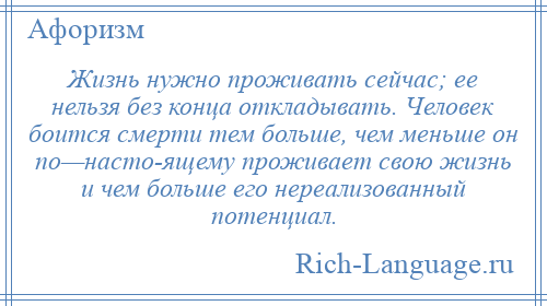 
    Жизнь нужно проживать сейчас; ее нельзя без конца откладывать. Человек боится смерти тем больше, чем меньше он по—насто­ящему проживает свою жизнь и чем больше его нереализованный потенциал.