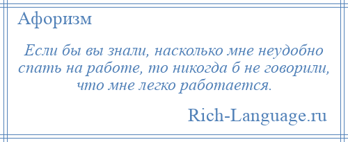 
    Если бы вы знали, насколько мне неудобно спать на работе, то никогда б не говорили, что мне легко работается.