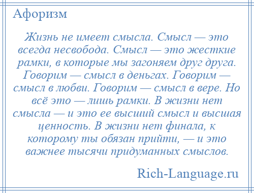 
    Жизнь не имеет смысла. Смысл — это всегда несвобода. Смысл — это жесткие рамки, в которые мы загоняем друг друга. Говорим — смысл в деньгах. Говорим — смысл в любви. Говорим — смысл в вере. Но всё это — лишь рамки. В жизни нет смысла — и это ее высший смысл и высшая ценность. В жизни нет финала, к которому ты обязан прийти, — и это важнее тысячи придуманных смыслов.