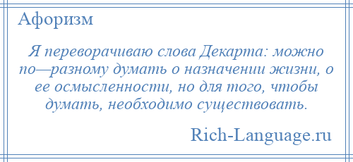 
    Я переворачиваю слова Декарта: можно по—разному думать о назначении жизни, о ее осмысленности, но для того, чтобы думать, необходимо существовать.