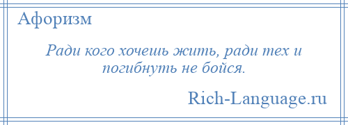 
    Ради кого хочешь жить, ради тех и погибнуть не бойся.