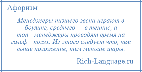
    Менеджеры низшего звена играют в боулинг, среднего — в теннис, а топ—менеджеры проводят время на гольф—полях. Из этого следует что, чем выше положение, тем меньше шары.
