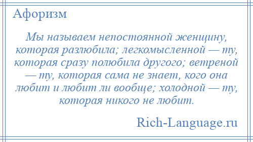 
    Мы называем непостоянной женщину, которая разлюбила; легкомысленной — ту, которая сразу полюбила другого; ветреной — ту, которая сама не знает, кого она любит и любит ли вообще; холодной — ту, которая никого не любит.