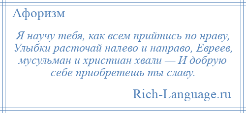 
    Я научу тебя, как всем прийтись по нраву, Улыбки расточай налево и направо, Евреев, мусульман и христиан хвали — И добрую себе приобретешь ты славу.