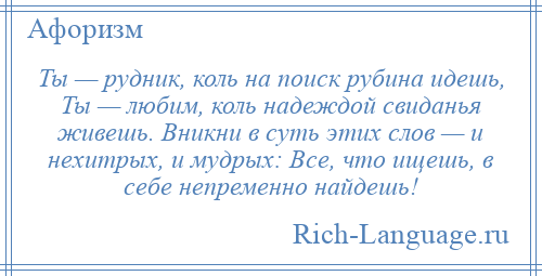 
    Ты — рудник, коль на поиск рубина идешь, Ты — любим, коль надеждой свиданья живешь. Вникни в суть этих слов — и нехитрых, и мудрых: Все, что ищешь, в себе непременно найдешь!