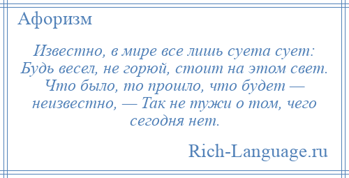 
    Известно, в мире все лишь суета сует: Будь весел, не горюй, стоит на этом свет. Что было, то прошло, что будет — неизвестно, — Так не тужи о том, чего сегодня нет.