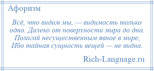 
    Всё, что видим мы, — видимость только одна. Далеко от поверхности мира до дна. Полагай несущественным явное в мире, Ибо тайная сущность вещей — не видна.