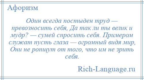 
    Один всегда постыден труд — превозносить себя, Да так ли ты велик и мудр? — сумей спросить себя. Примером служат пусть глаза — огромный видя мир, Они не ропщут от того, что им не зрить себя.