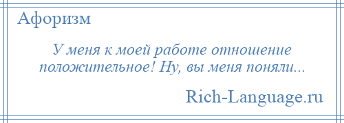 
    У меня к моей работе отношение положительное! Ну, вы меня поняли...