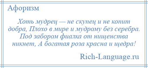 
    Хоть мудрец — не скупец и не копит добра, Плохо в мире и мудрому без серебра. Под забором фиалка от нищенства никнет, А богатая роза красна и щедра!