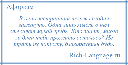 
    В день завтрашний нельзя сегодня заглянуть, Одна лишь мысль о нем стесняет мукой грудь. Кто знает, много ль дней тебе прожить осталось? Не трать их попусту, благоразумен будь.