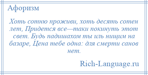 
    Хоть сотню проживи, хоть десять сотен лет, Придется все—таки покинуть этот свет. Будь падишахом ты иль нищим на базаре, Цена тебе одна: для смерти санов нет.