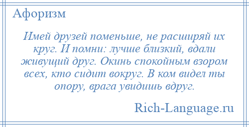 
    Имей друзей поменьше, не расширяй их круг. И помни: лучше близкий, вдали живущий друг. Окинь спокойным взором всех, кто сидит вокруг. В ком видел ты опору, врага увидишь вдруг.