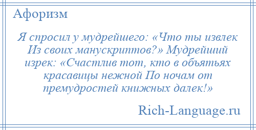 
    Я спросил у мудрейшего: «Что ты извлек Из своих манускриптов?» Мудрейший изрек: «Счастлив тот, кто в объятьях красавицы нежной По ночам от премудростей книжных далек!»