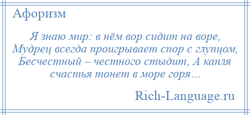 
    Я знаю мир: в нём вор сидит на воре, Мудрец всегда проигрывает спор с глупцом, Бесчестный – честного стыдит, А капля счастья тонет в море горя…