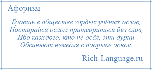 
    Будешь в обществе гордых учёных ослов, Постарайся ослом притвориться без слов, Ибо каждого, кто не осёл, эти дурни Обвиняют немедля в подрыве основ.