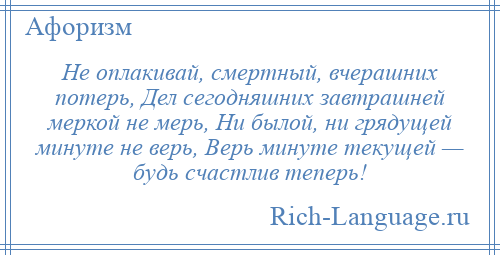 
    Не оплакивай, смертный, вчерашних потерь, Дел сегодняшних завтрашней меркой не мерь, Ни былой, ни грядущей минуте не верь, Верь минуте текущей — будь счастлив теперь!