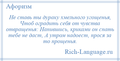 
    Не ставь ты дураку хмельного угощенья, Чтоб оградить себя от чувства отвращенья: Напившись, криками он спать тебе не даст, А утром надоест, прося за то прощенья.