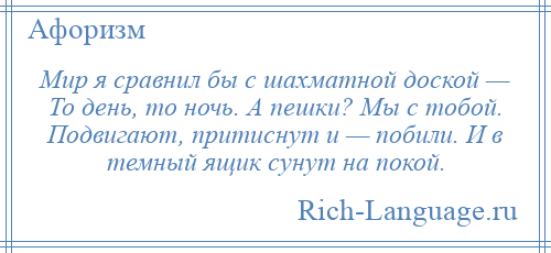 
    Мир я сравнил бы с шахматной доской — То день, то ночь. А пешки? Мы с тобой. Подвигают, притиснут и — побили. И в темный ящик сунут на покой.