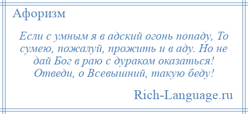 
    Если с умным я в адский огонь попаду, То сумею, пожалуй, прожить и в аду. Но не дай Бог в раю с дураком оказаться! Отведи, о Всевышний, такую беду!