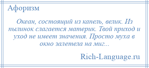 
    Океан, состоящий из капель, велик. Из пылинок слагается материк. Твой приход и уход не имеет значения. Просто муха в окно залетела на миг...