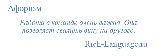 
    Работа в команде очень важна. Она позволяет свалить вину на другого.
