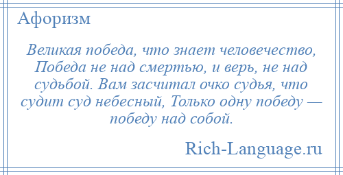 
    Великая победа, что знает человечество, Победа не над смертью, и верь, не над судьбой. Вам засчитал очко судья, что судит суд небесный, Только одну победу — победу над собой.