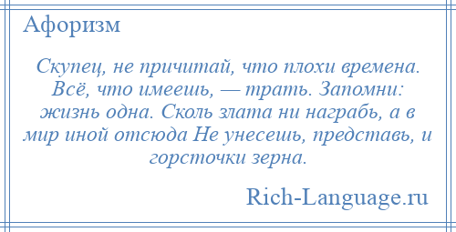 
    Скупец, не причитай, что плохи времена. Всё, что имеешь, — трать. Запомни: жизнь одна. Сколь злата ни награбь, а в мир иной отсюда Не унесешь, представь, и горсточки зерна.