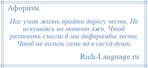 
    Нас учит жизнь пройти дорогу чести, Не искушаясь на момент лжи, Чтоб различить смогли б мы дифирамбы лести, Чтоб не налили сами яд в сосуд души.