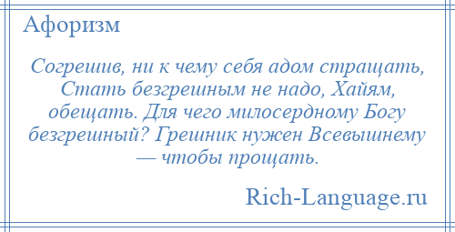 
    Согрешив, ни к чему себя адом стращать, Стать безгрешным не надо, Хайям, обещать. Для чего милосердному Богу безгрешный? Грешник нужен Всевышнему — чтобы прощать.