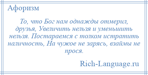 
    То, что Бог нам однажды отмерил, друзья, Увеличить нельзя и уменьшить нельзя. Постараемся с толком истратить наличность, На чужое не зарясь, взаймы не прося.