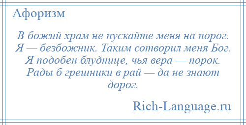 
    В божий храм не пускайте меня на порог. Я — безбожник. Таким сотворил меня Бог. Я подобен блуднице, чья вера — порок. Рады б грешники в рай — да не знают дорог.