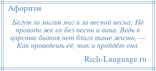 
    Бегут за мигом миг и за весной весна; Не проводи же их без песни и вина. Ведь в царстве бытия нет блага выше жизни, — Как проведешь её, так и пройдёт она.
