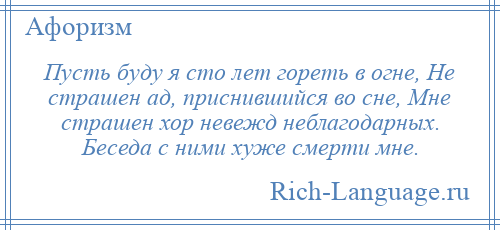 
    Пусть буду я сто лет гореть в огне, Не страшен ад, приснившийся во сне, Мне страшен хор невежд неблагодарных. Беседа с ними хуже смерти мне.