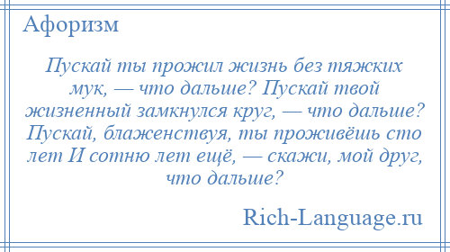 
    Пускай ты прожил жизнь без тяжких мук, — что дальше? Пускай твой жизненный замкнулся круг, — что дальше? Пускай, блаженствуя, ты проживёшь сто лет И сотню лет ещё, — скажи, мой друг, что дальше?