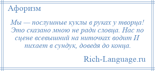 
    Мы — послушные куклы в руках у творца! Это сказано мною не ради словца. Нас по сцене всевышний на ниточках водит И пихает в сундук, доведя до конца.