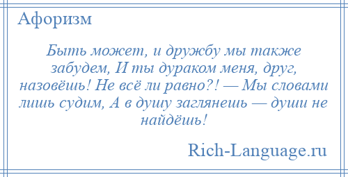 
    Быть может, и дружбу мы также забудем, И ты дураком меня, друг, назовёшь! Не всё ли равно?! — Мы словами лишь судим, А в душу заглянешь — души не найдёшь!