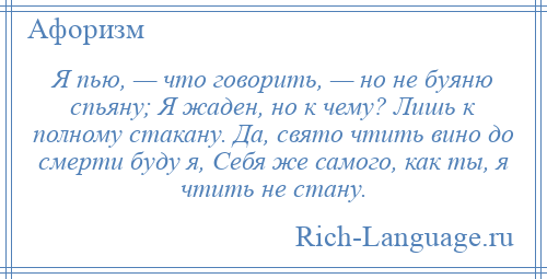 
    Я пью, — что говорить, — но не буяню спьяну; Я жаден, но к чему? Лишь к полному стакану. Да, свято чтить вино до смерти буду я, Себя же самого, как ты, я чтить не стану.