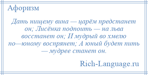 
    Дать нищему вина — царём предстанет он; Лисёнка подпоить — на льва восстанет он; И мудрый во хмелю по—юному воспрянет; А юный будет пить — мудрее станет он.
