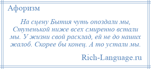 
    На сцену Бытия чуть опоздали мы, Ступенькой ниже всех смиренно встали мы. У жизни свой расклад, ей не до наших жалоб. Скорее бы конец. А то устали мы.