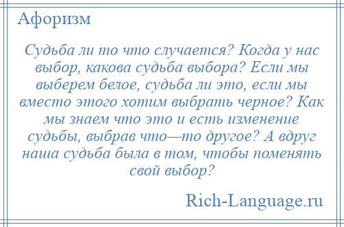 
    Судьба ли то что случается? Когда у нас выбор, какова судьба выбора? Если мы выберем белое, судьба ли это, если мы вместо этого хотим выбрать черное? Как мы знаем что это и есть изменение судьбы, выбрав что—то другое? А вдруг наша судьба была в том, чтобы поменять свой выбор?