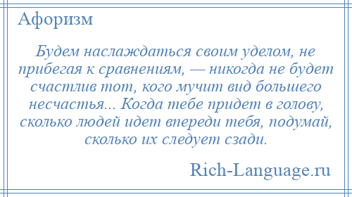 
    Будем наслаждаться своим уделом, не прибегая к сравнениям, — никогда не будет счастлив тот, кого мучит вид большего несчастья... Когда тебе придет в голову, сколько людей идет впереди тебя, подумай, сколько их следует сзади.