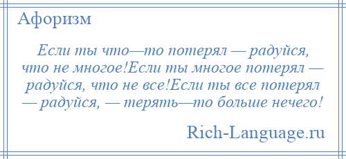 
    Если ты что—то потерял — радуйся, что не многое!Если ты многое потерял — радуйся, что не все!Если ты все потерял — радуйся, — терять—то больше нечего!